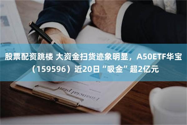 股票配资跳楼 大资金扫货迹象明显，A50ETF华宝（159596）近20日“吸金”超2亿元