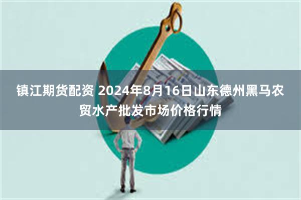 镇江期货配资 2024年8月16日山东德州黑马农贸水产批发市场价格行情