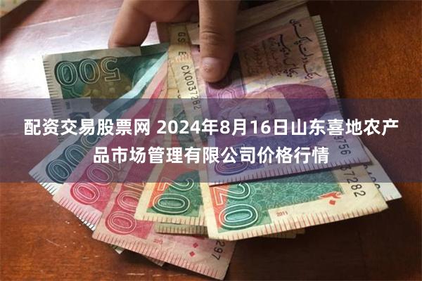 配资交易股票网 2024年8月16日山东喜地农产品市场管理有限公司价格行情