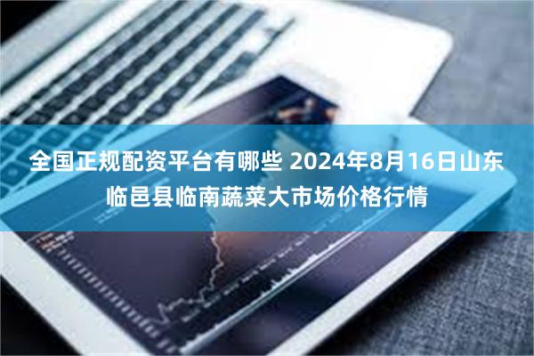 全国正规配资平台有哪些 2024年8月16日山东临邑县临南蔬菜大市场价格行情