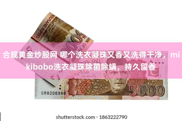 合规黄金炒股网 哪个洗衣凝珠又香又洗得干净，mikibobo洗衣凝珠除菌除螨，持久留香