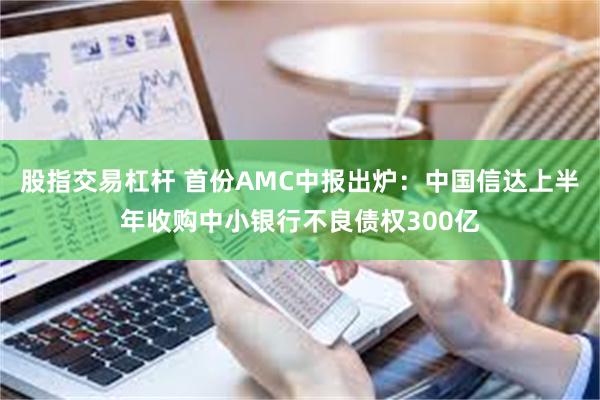 股指交易杠杆 首份AMC中报出炉：中国信达上半年收购中小银行不良债权300亿