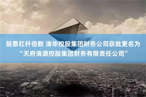 股票杠杆倍数 清华控股集团财务公司获批更名为“天府清源控股集团财务有限责任公司”