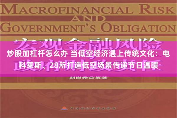 炒股加杠杆怎么办 当低空经济遇上传统文化：电科莱斯、28所打造低空场景传递节日温暖