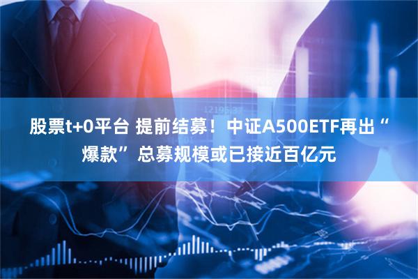 股票t+0平台 提前结募！中证A500ETF再出“爆款” 总募规模或已接近百亿元