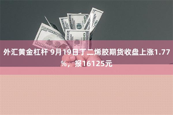 外汇黄金杠杆 9月19日丁二烯胶期货收盘上涨1.77%，报16125元