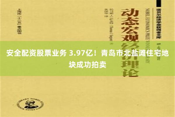 安全配资股票业务 3.97亿！青岛市北盐滩住宅地块成功拍卖