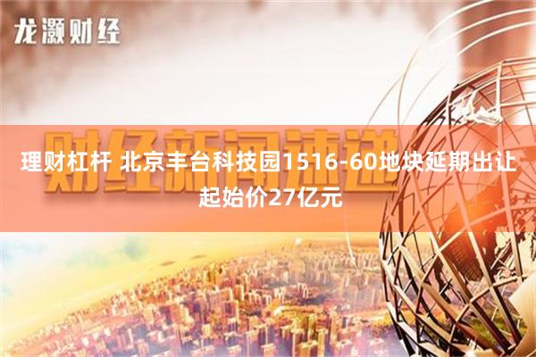 理财杠杆 北京丰台科技园1516-60地块延期出让 起始价27亿元