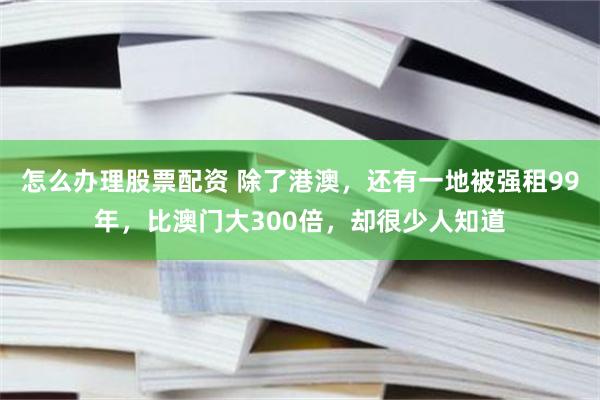 怎么办理股票配资 除了港澳，还有一地被强租99年，比澳门大300倍，却很少人知道