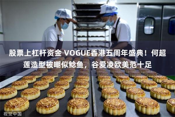 股票上杠杆资金 VOGUE香港五周年盛典！何超莲造型被嘲似鲶鱼，谷爱凌欧美范十足