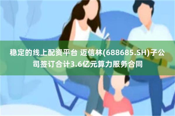 稳定的线上配资平台 迈信林(688685.SH)子公司签订合计3.6亿元算力服务合同