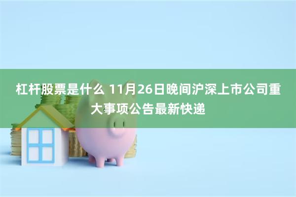 杠杆股票是什么 11月26日晚间沪深上市公司重大事项公告最新快递