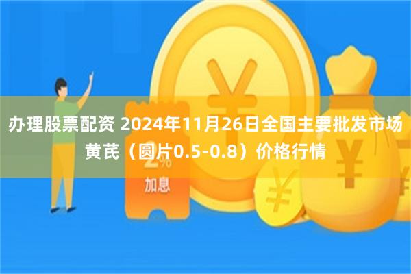 办理股票配资 2024年11月26日全国主要批发市场黄芪（圆片0.5-0.8）价格行情