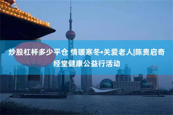 炒股杠杆多少平仓 情暖寒冬•关爱老人|陈贵启奇经堂健康公益行活动