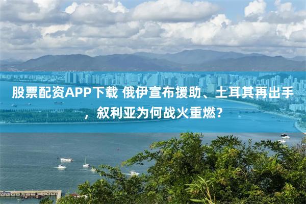 股票配资APP下载 俄伊宣布援助、土耳其再出手，叙利亚为何战火重燃？