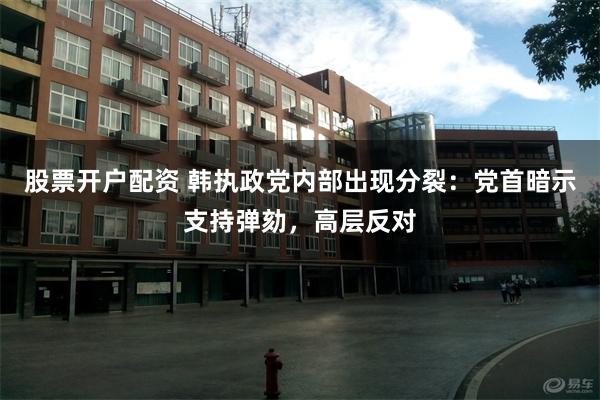 股票开户配资 韩执政党内部出现分裂：党首暗示支持弹劾，高层反对