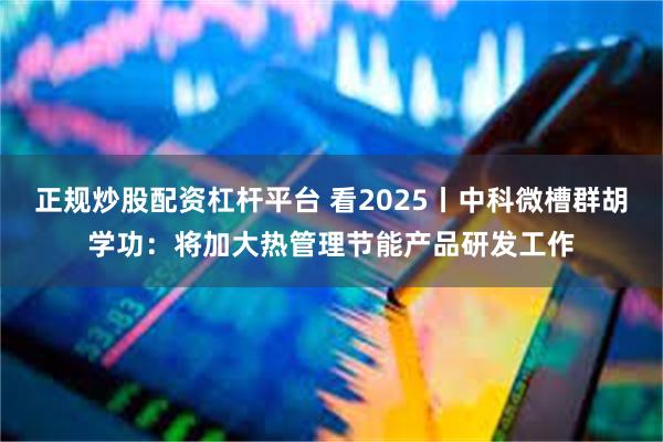 正规炒股配资杠杆平台 看2025丨中科微槽群胡学功：将加大热管理节能产品研发工作