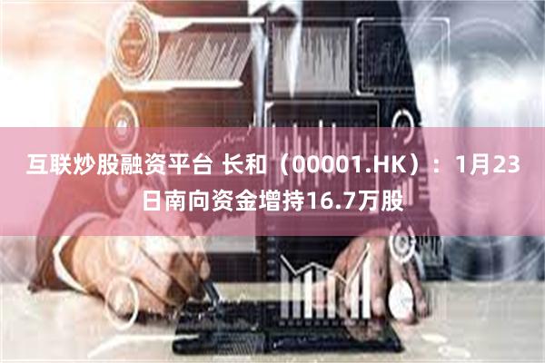 互联炒股融资平台 长和（00001.HK）：1月23日南向资金增持16.7万股