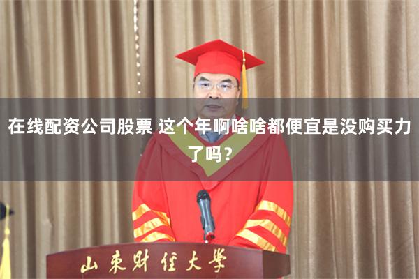 在线配资公司股票 这个年啊啥啥都便宜是没购买力了吗？