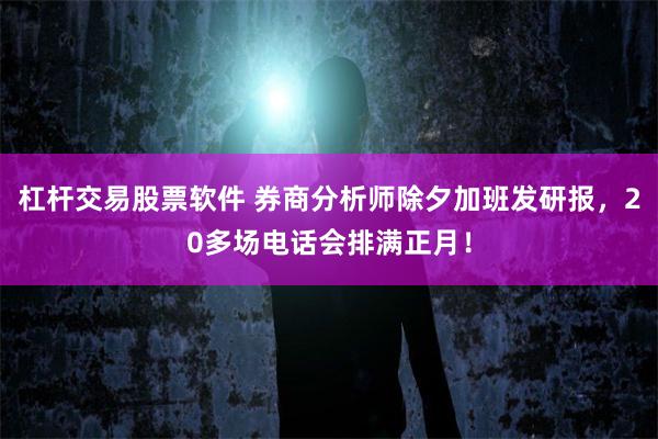 杠杆交易股票软件 券商分析师除夕加班发研报，20多场电话会排满正月！