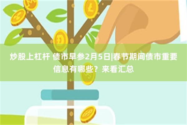 炒股上杠杆 债市早参2月5日|春节期间债市重要信息有哪些？来看汇总