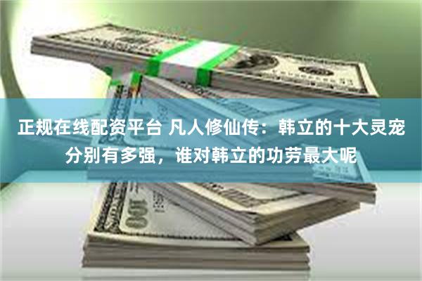 正规在线配资平台 凡人修仙传：韩立的十大灵宠分别有多强，谁对韩立的功劳最大呢