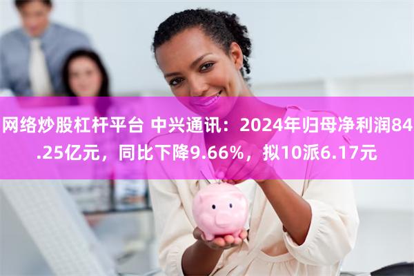 网络炒股杠杆平台 中兴通讯：2024年归母净利润84.25亿元，同比下降9.66%，拟10派6.17元