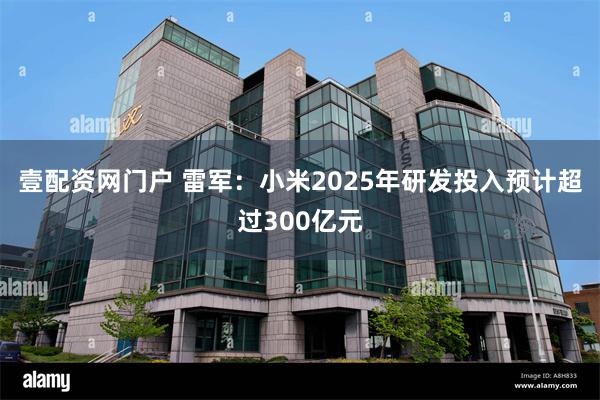 壹配资网门户 雷军：小米2025年研发投入预计超过300亿元