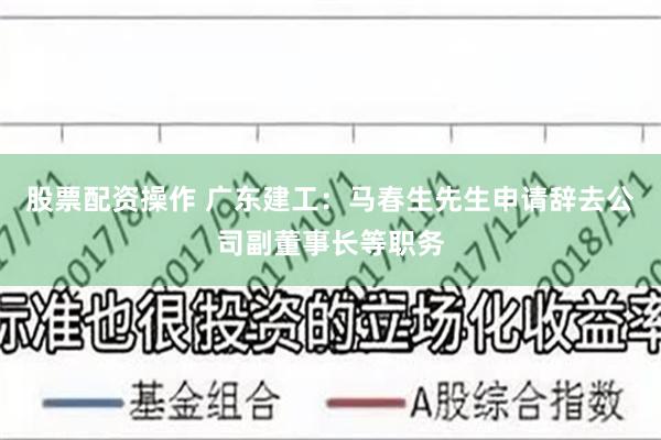 股票配资操作 广东建工：马春生先生申请辞去公司副董事长等职务