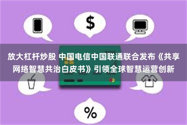 放大杠杆炒股 中国电信中国联通联合发布《共享网络智慧共治白皮书》引领全球智慧运营创新