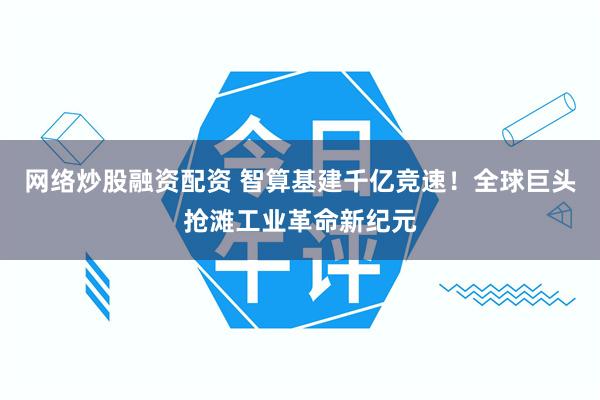 网络炒股融资配资 智算基建千亿竞速！全球巨头抢滩工业革命新纪元