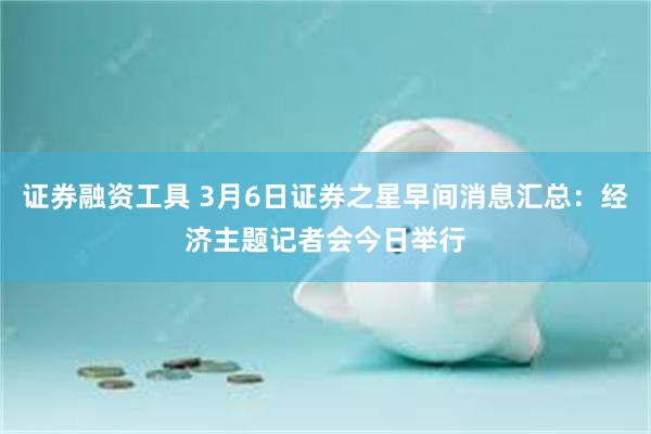 证券融资工具 3月6日证券之星早间消息汇总：经济主题记者会今日举行