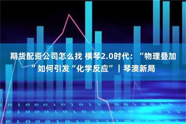 期货配资公司怎么找 横琴2.0时代：“物理叠加”如何引发“化学反应”｜琴澳新局