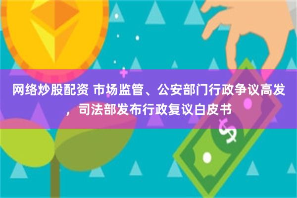 网络炒股配资 市场监管、公安部门行政争议高发，司法部发布行政复议白皮书