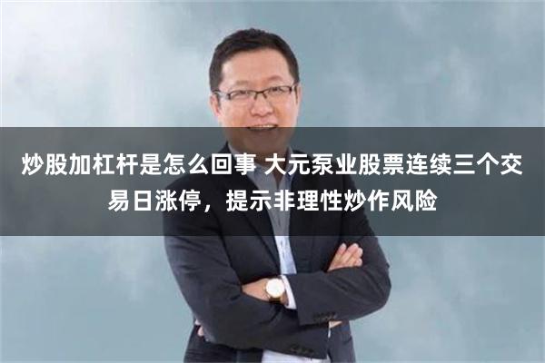 炒股加杠杆是怎么回事 大元泵业股票连续三个交易日涨停，提示非理性炒作风险