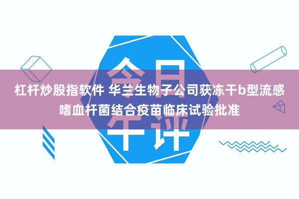 杠杆炒股指软件 华兰生物子公司获冻干b型流感嗜血杆菌结合疫苗临床试验批准