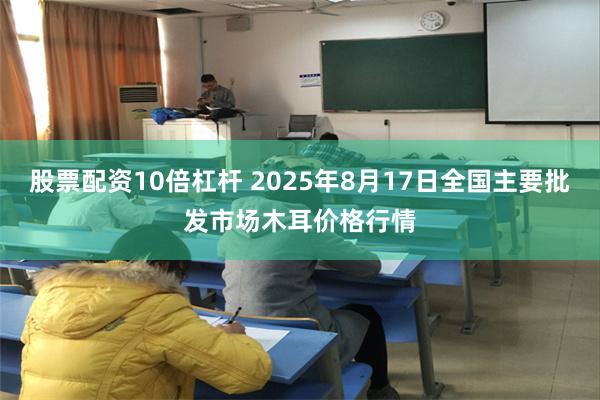 股票配资10倍杠杆 2025年8月17日全国主要批发市场木耳价格行情